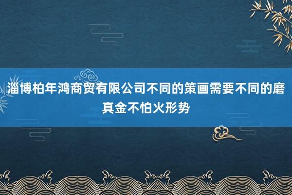 淄博柏年鸿商贸有限公司不同的策画需要不同的磨真金不怕火形势